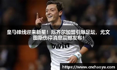 皇马锋线迎来新星！厄齐尔加盟引爆足坛，尤文图斯伤停消息震撼发布！
