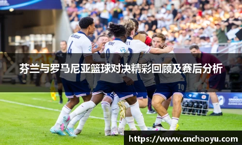 芬兰与罗马尼亚篮球对决精彩回顾及赛后分析